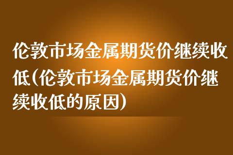 伦敦市场金属期货价继续收低(伦敦市场金属期货价继续收低的原因)_https://www.liuyiidc.com_期货软件_第1张